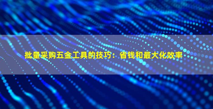 批量采购五金工具的技巧：省钱和最大化效率