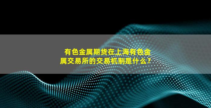 有色金属期货在上海有色金属交易所的交易机制是什么？