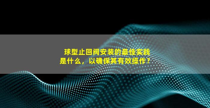 球型止回阀安装的最佳实践是什么，以确保其有效操作？