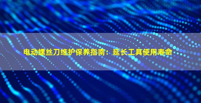 电动螺丝刀维护保养指南：延长工具使用寿命