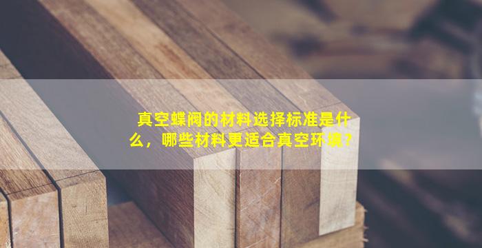 真空蝶阀的材料选择标准是什么，哪些材料更适合真空环境？