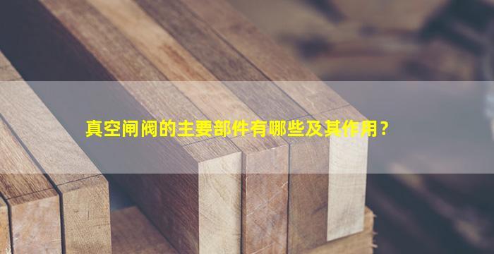 真空闸阀的主要部件有哪些及其作用？