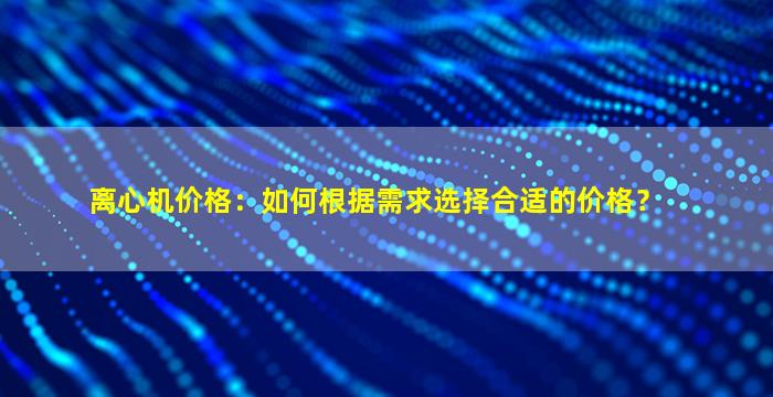 离心机价格：如何根据需求选择合适的价格？