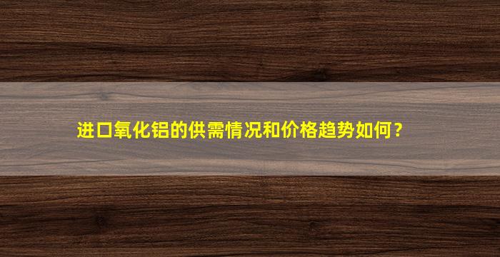 进口氧化铝的供需情况和价格趋势如何？