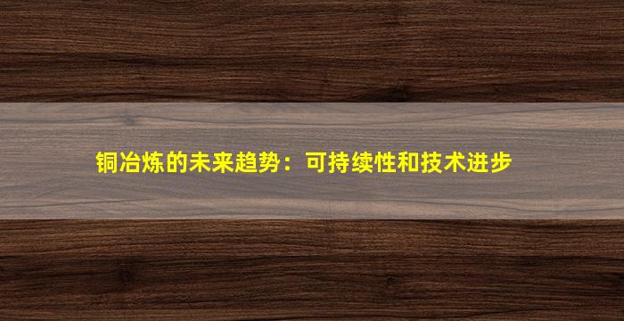 铜冶炼的未来趋势：可持续性和技术进步