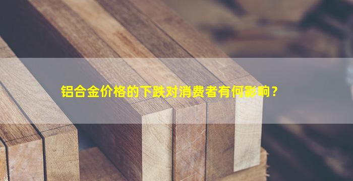 铝合金价格的下跌对消费者有何影响？