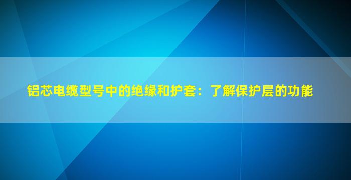 铝芯电缆型号中的绝缘和护套：了解保护层的功能