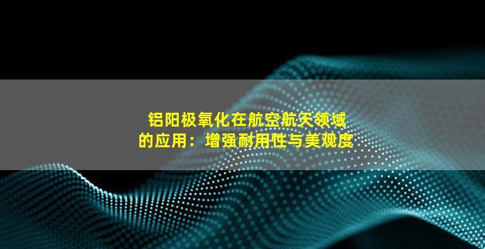 铝阳极氧化在航空航天领域的应用：增强耐用性与美观度